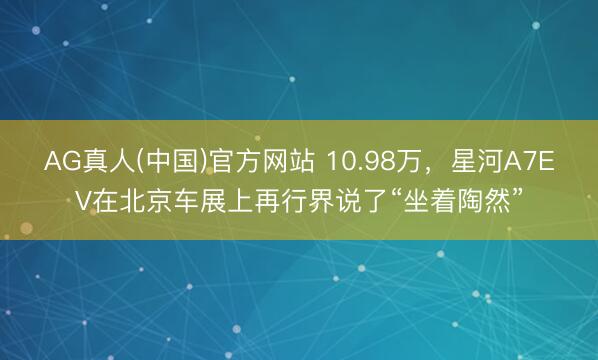 AG真人(中国)官方网站 10.98万，星河A7EV在北京车展上再行界说了“坐着陶然”