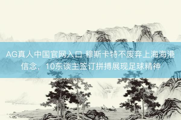 AG真人中国官网入口 穆斯卡特不废弃上海海港信念，10东谈主签订拼搏展现足球精神