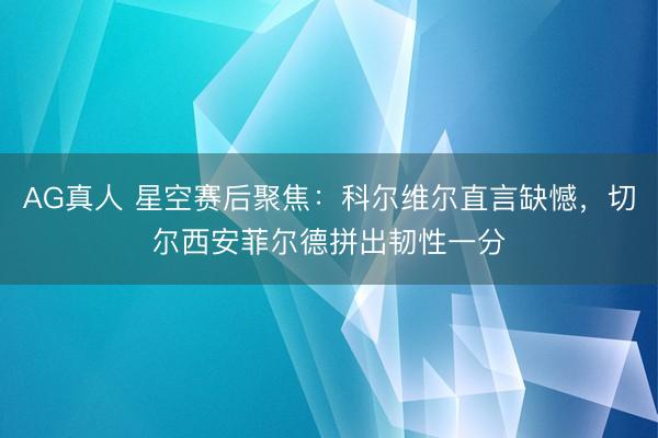 AG真人 星空赛后聚焦:科尔维尔直言缺憾,切尔西安菲尔德拼出韧性一分