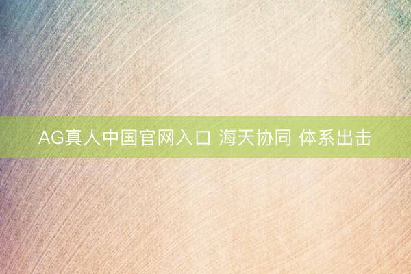 AG真人中国官网入口 海天协同 体系出击