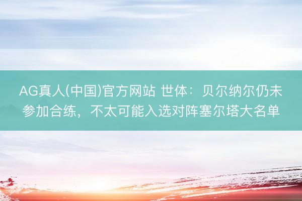 AG真人(中国)官方网站 世体：贝尔纳尔仍未参加合练，不太可能入选对阵塞尔塔大名单
