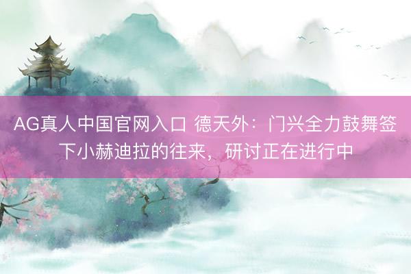AG真人中国官网入口 德天外：门兴全力鼓舞签下小赫迪拉的往来，研讨正在进行中