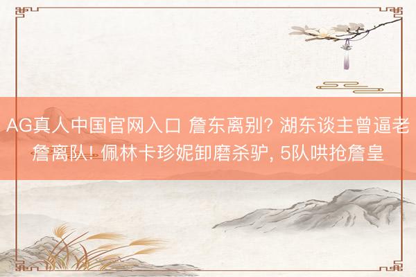 AG真人中国官网入口 詹东离别? 湖东谈主曾逼老詹离队! 佩林卡珍妮卸磨杀驴， 5队哄抢詹皇