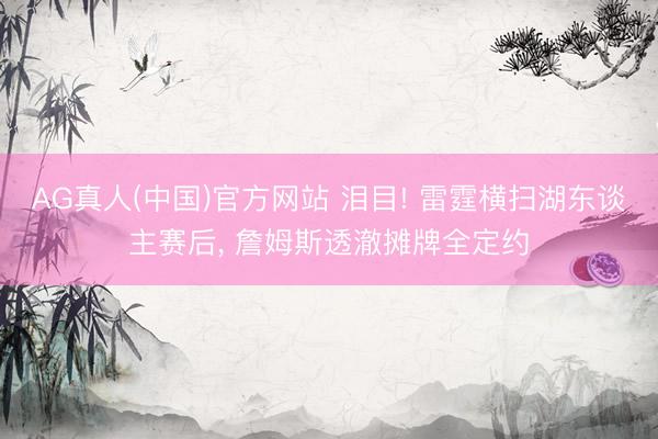 AG真人(中国)官方网站 泪目! 雷霆横扫湖东谈主赛后， 詹姆斯透澈摊牌全定约