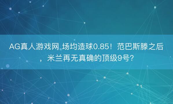 AG真人游戏网 场均造球0.85!范巴斯滕之后,米兰再无真确的顶级9号?