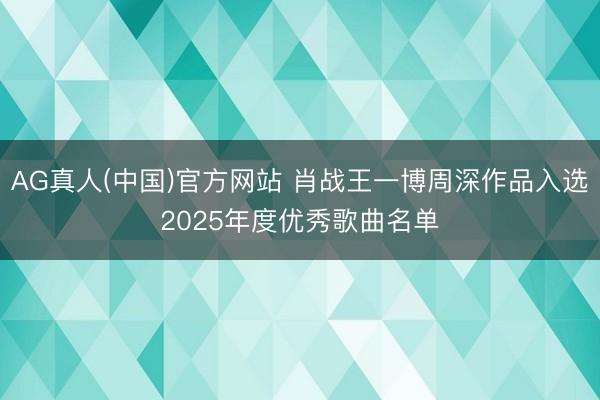 AG真人(中国)官方网站 肖战王一博周深作品入选2025年度优秀歌曲名单