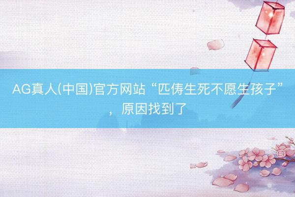 AG真人(中国)官方网站 “匹俦生死不愿生孩子”，原因找到了