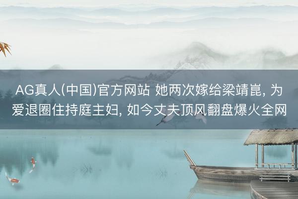 AG真人(中国)官方网站 她两次嫁给梁靖崑， 为爱退圈住持庭主妇， 如今丈夫顶风翻盘爆火全网