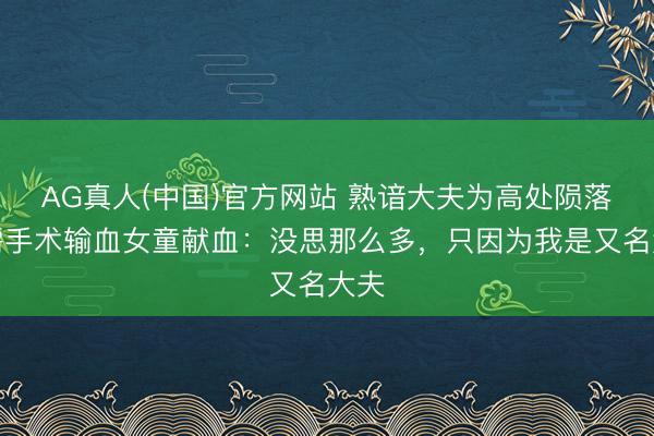 AG真人(中国)官方网站 熟谙大夫为高处陨落急需手术输血女童献血:没思那么多,只因为我是又名大夫
