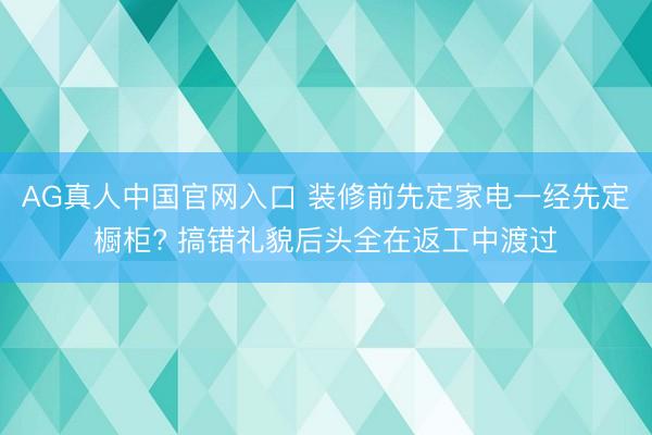 AG真人中国官网入口 装修前先定家电一经先定橱柜? 搞错礼貌后头全在返工中渡过