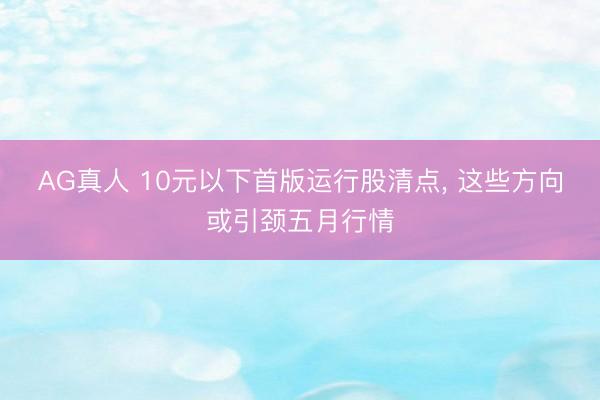 AG真人 10元以下首版运行股清点， 这些方向或引颈五月行情