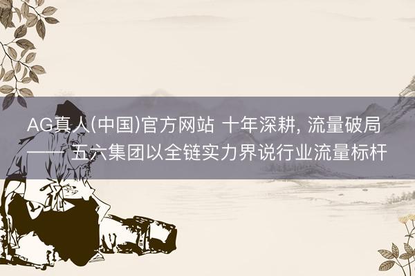 AG真人(中国)官方网站 十年深耕， 流量破局 —— 五六集团以全链实力界说行业流量标杆