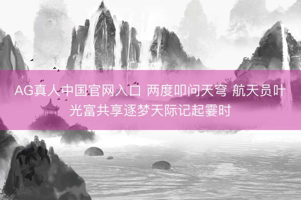 AG真人中国官网入口 两度叩问天穹 航天员叶光富共享逐梦天际记起霎时