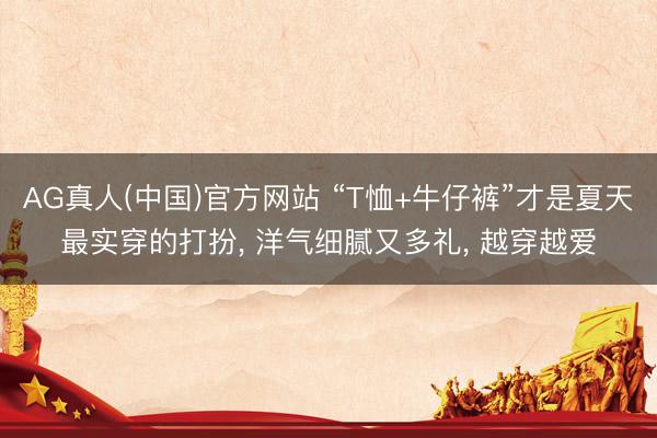 AG真人(中国)官方网站 “T恤+牛仔裤”才是夏天最实穿的打扮， 洋气细腻又多礼， 越穿越爱