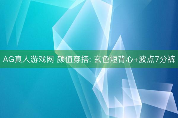 AG真人游戏网 颜值穿搭: 玄色短背心+波点7分裤
