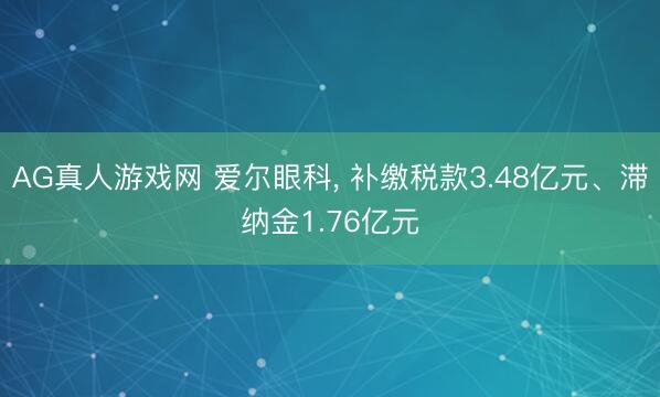 AG真人游戏网 爱尔眼科, 补缴税款3.48亿元、滞纳金1.76亿元