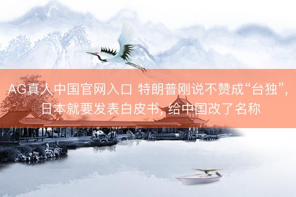AG真人中国官网入口 特朗普刚说不赞成“台独”， 日本就要发表白皮书， 给中国改了名称