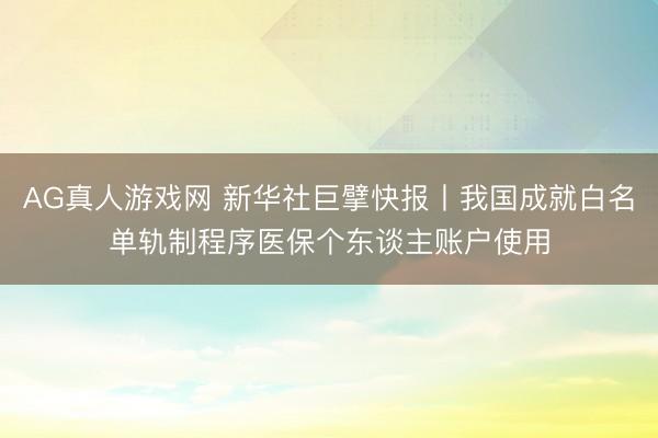 AG真人游戏网 新华社巨擘快报丨我国成就白名单轨制程序医保个东谈主账户使用