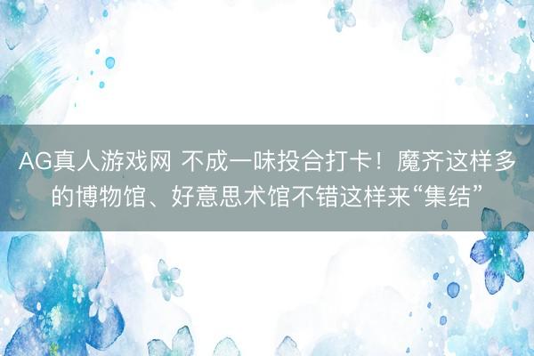 AG真人游戏网 不成一味投合打卡！魔齐这样多的博物馆、好意思术馆不错这样来“集结”