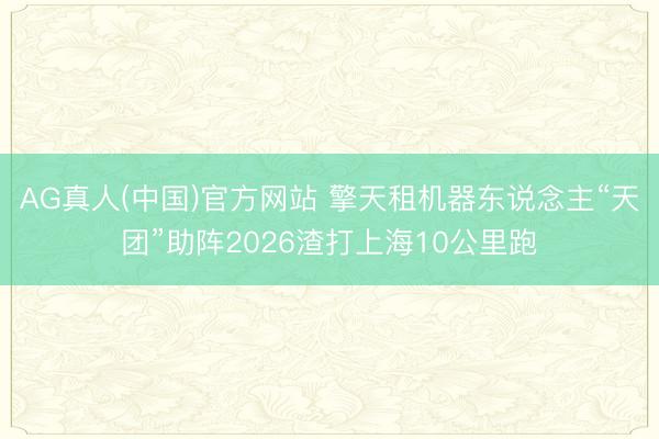 AG真人(中国)官方网站 擎天租机器东说念主“天团”助阵2026渣打上海10公里跑
