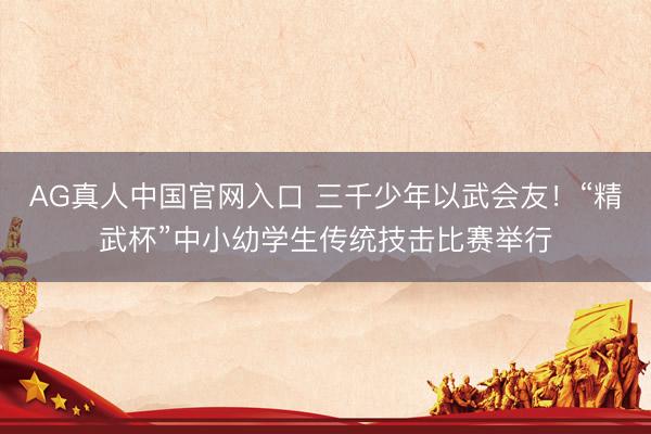 AG真人中国官网入口 三千少年以武会友！“精武杯”中小幼学生传统技击比赛举行