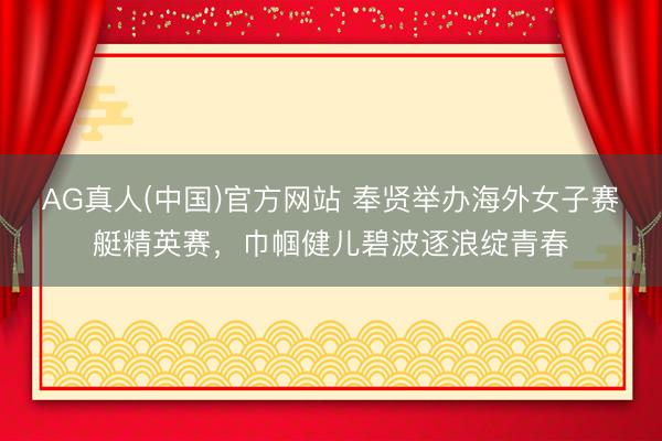 AG真人(中国)官方网站 奉贤举办海外女子赛艇精英赛，巾帼健儿碧波逐浪绽青春