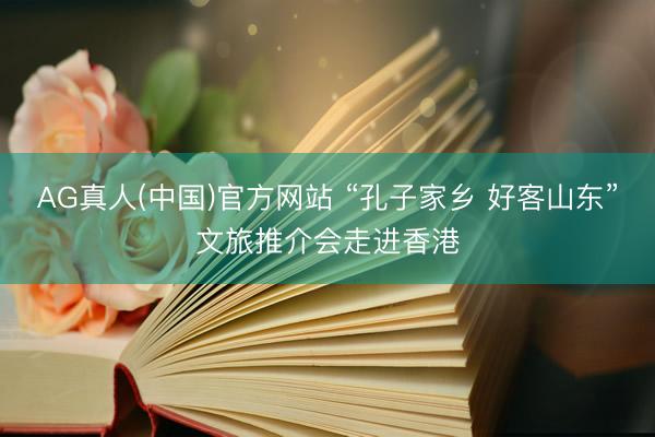 AG真人(中国)官方网站 “孔子家乡 好客山东”文旅推介会走进香港