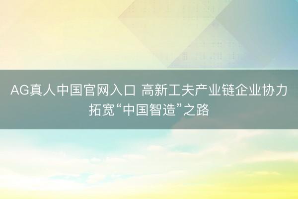 AG真人中国官网入口 高新工夫产业链企业协力拓宽“中国智造”之路
