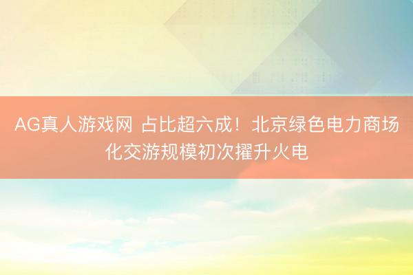AG真人游戏网 占比超六成！北京绿色电力商场化交游规模初次擢升火电