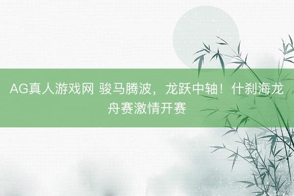 AG真人游戏网 骏马腾波，龙跃中轴！什刹海龙舟赛激情开赛