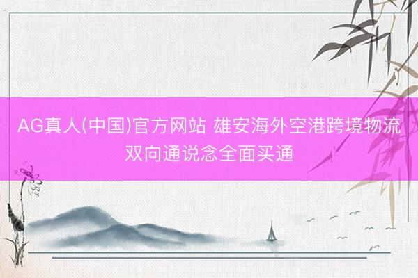 AG真人(中国)官方网站 雄安海外空港跨境物流双向通说念全面买通