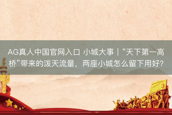 AG真人中国官网入口 小城大事｜“天下第一高桥”带来的泼天流量，两座小城怎么留下用好？