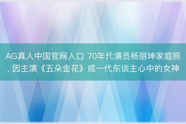AG真人中国官网入口 70年代演员杨丽坤家庭照， 因主演《五朵金花》成一代东谈主心中的女神