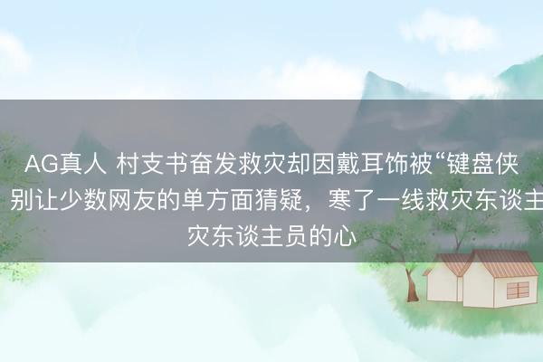AG真人 村支书奋发救灾却因戴耳饰被“键盘侠”挑刺！别让少数网友的单方面猜疑，寒了一线救灾东谈主员的心