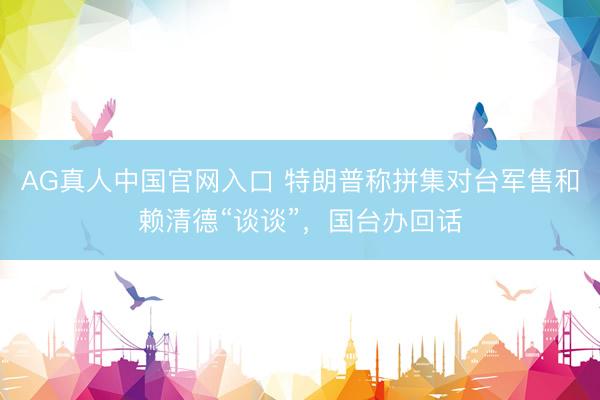 AG真人中国官网入口 特朗普称拼集对台军售和赖清德“谈谈”，国台办回话