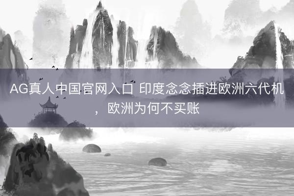 AG真人中国官网入口 印度念念插进欧洲六代机，欧洲为何不买账