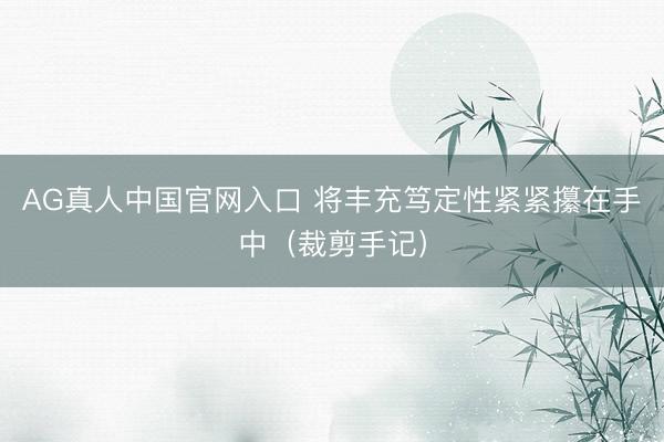 AG真人中国官网入口 将丰充笃定性紧紧攥在手中(裁剪手记)