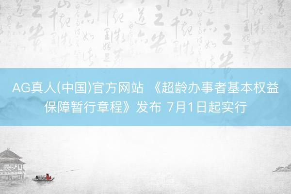 AG真人(中国)官方网站 《超龄办事者基本权益保障暂行章程》发布 7月1日起实行