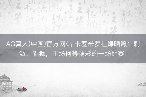 AG真人(中国)官方网站 卡塞米罗社媒晒照：刺激，猖獗，主场何等精彩的一场比赛！