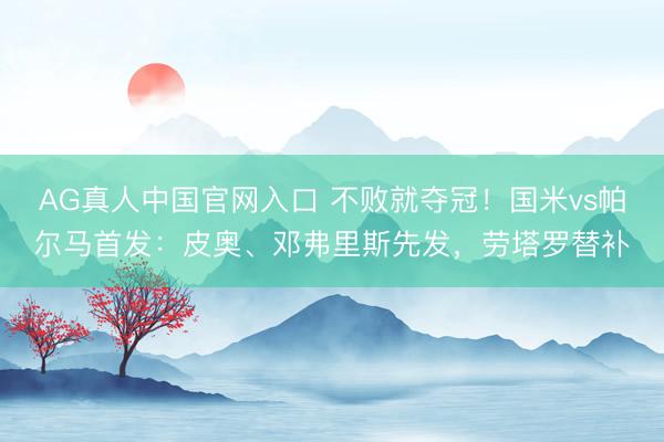 AG真人中国官网入口 不败就夺冠！国米vs帕尔马首发：皮奥、邓弗里斯先发，劳塔罗替补