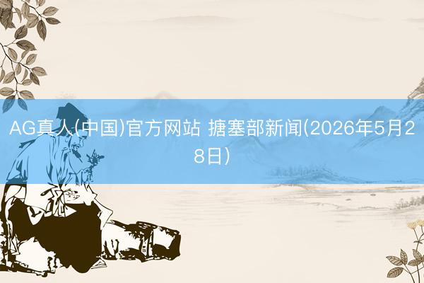 AG真人(中国)官方网站 搪塞部新闻(2026年5月28日)
