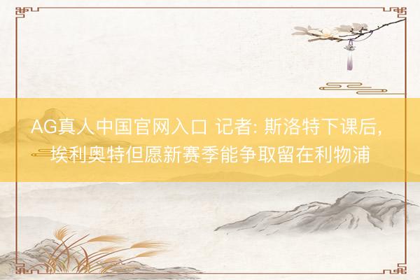AG真人中国官网入口 记者: 斯洛特下课后， 埃利奥特但愿新赛季能争取留在利物浦