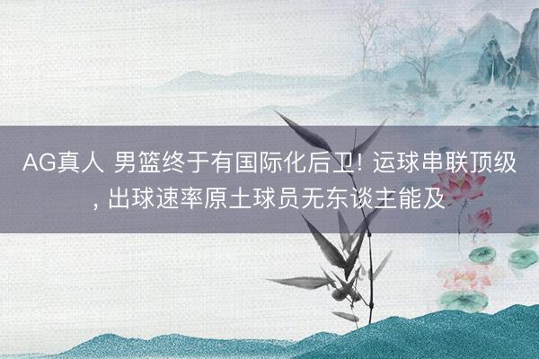 AG真人 男篮终于有国际化后卫! 运球串联顶级， 出球速率原土球员无东谈主能及