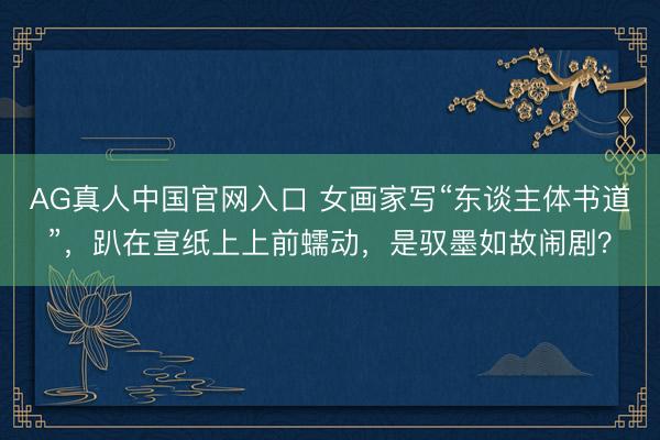 AG真人中国官网入口 女画家写“东谈主体书道”，趴在宣纸上上前蠕动，是驭墨如故闹剧？