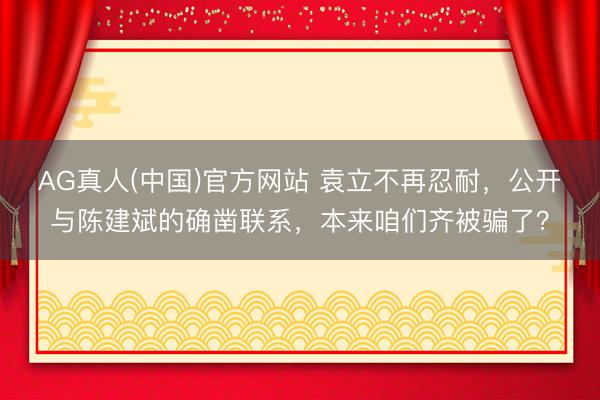 AG真人(中国)官方网站 袁立不再忍耐，公开与陈建斌的确凿联系，本来咱们齐被骗了？