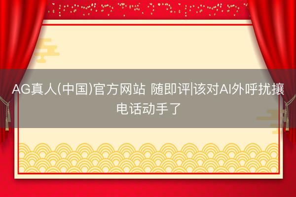 AG真人(中国)官方网站 随即评|该对AI外呼扰攘电话动手了