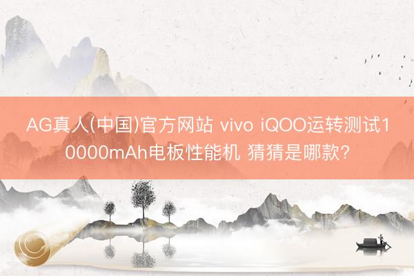 AG真人(中国)官方网站 vivo iQOO运转测试10000mAh电板性能机 猜猜是哪款?