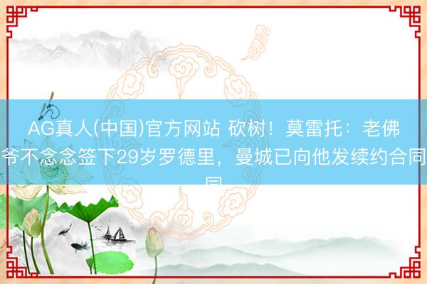 AG真人(中国)官方网站 砍树！莫雷托：老佛爷不念念签下29岁罗德里，曼城已向他发续约合同