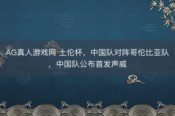 AG真人游戏网 土伦杯，中国队对阵哥伦比亚队，中国队公布首发声威
