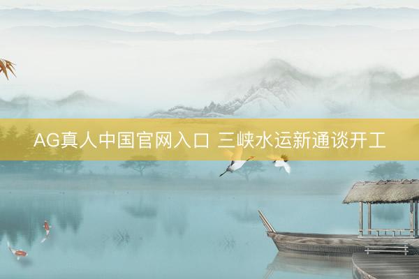 AG真人中国官网入口 三峡水运新通谈开工